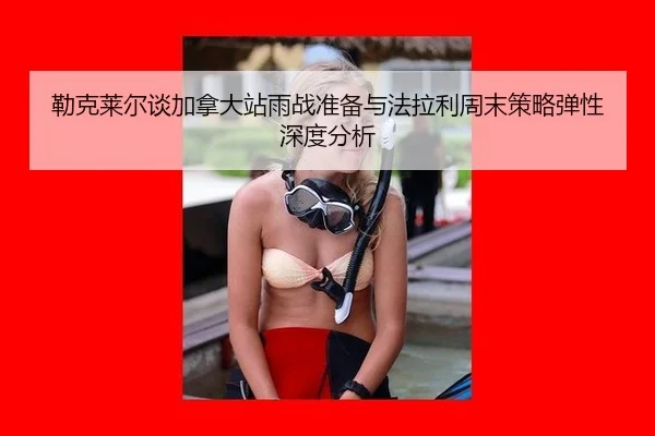 勒克莱尔谈加拿大站雨战准备与法拉利周末策略弹性深度分析