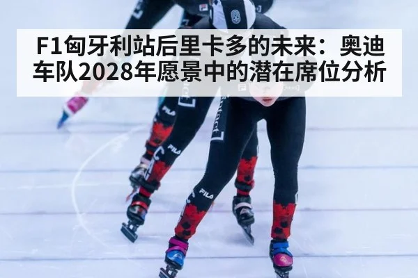 F1匈牙利站后里卡多的未来：奥迪车队2028年愿景中的潜在席位分析