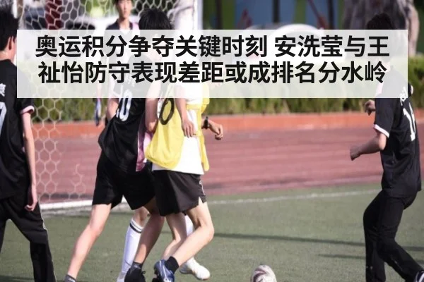 奥运积分争夺关键时刻 安洗莹与王祉怡防守表现差距或成排名分水岭