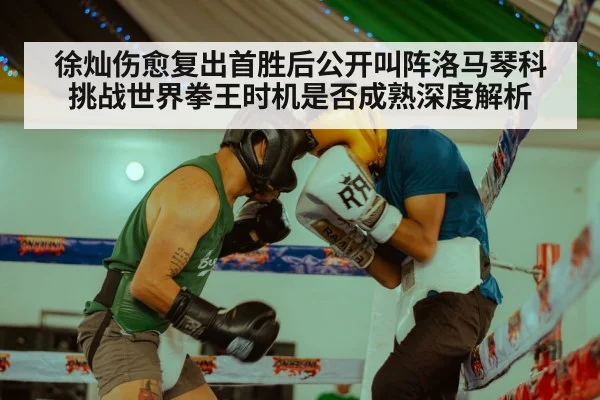 徐灿伤愈复出首胜后公开叫阵洛马琴科 挑战世界拳王时机是否成熟深度解析